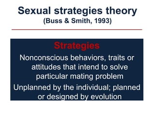 Sexual strategies theory
(Buss & Smith, 1993)
Strategies
Nonconscious behaviors, traits or
attitudes that intend to solve
particular mating problem
Unplanned by the individual; planned
or designed by evolution
 