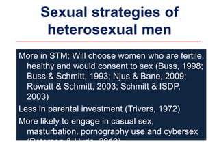 Sexual strategies of
heterosexual men
More in STM; Will choose women who are fertile,
healthy and would consent to sex (Buss, 1998;
Buss & Schmitt, 1993; Njus & Bane, 2009;
Rowatt & Schmitt, 2003; Schmitt & ISDP,
2003)
Less in parental investment (Trivers, 1972)
More likely to engage in casual sex,
masturbation, pornography use and cybersex
(Petersen & Hyde, 2010)
Wanted to have more than one wife unlike
 