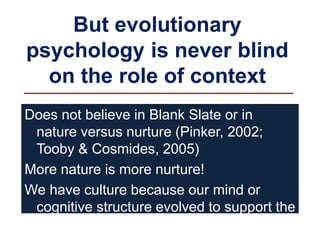 But evolutionary
psychology is never blind
on the role of context
Does not believe in Blank Slate or in
nature versus nurture (Pinker, 2002;
Tooby & Cosmides, 2005)
More nature is more nurture!
We have culture because our mind or
cognitive structure evolved to support the
existence of culture
 