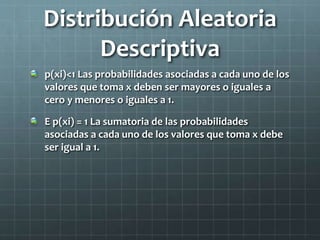Distribución Aleatoria
Descriptiva
p(xi)<1 Las probabilidades asociadas a cada uno de los
valores que toma x deben ser mayores o iguales a
cero y menores o iguales a 1.
E p(xi) = 1 La sumatoria de las probabilidades
asociadas a cada uno de los valores que toma x debe
ser igual a 1.
 