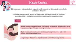 El masaje uterino después de la expulsión de la placenta también puede estimular la
contracción del útero.
El masaje incluye colocar la mano sobre la parte baja del abdomen de la mujer y
estimular el útero mediante movimientos repetitivos de masaje o presión.
Masaje Uterino
Pasos
Realice masaje de inmediato en el fondo uterino, a través del abdomen de la mujer,
hasta conseguir que el útero se mantenga contraído
Repita masaje uterino cada quince minutos durante la primera hora y cada treinta
minutos la segunda hora post-parto
Asegúrese que el útero no se relaje después de suspender el masaje uterino.
 