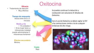 Oxitocina
Dosis y vía
• 10 unidades IM
• Si la mujer tiene una
intravenoso instalado,
puede administrarse 5 UI
intravenoso lentamente
Efectos secundarios
Minimo
Eficacia
• Tratamiento de elección
• Muy efectiva
Tiempo de respuesta
Actúa entre en2 a 3
minutos
Costo
Bajo
 