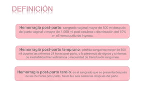 Hemorragia post-parto: sangrado vaginal mayor de 500 ml después
del parto vaginal o mayor de 1,000 ml post-cesárea o disminución del 10%
en el hematocrito de ingreso.
Hemorragia post-parto temprano: pérdida sanguínea mayor de 500
ml durante las primeras 24 horas post-parto, o la presencia de signos y síntomas
de inestabilidad hemodinámica o necesidad de transfusión sanguínea.
Hemorragia post-parto tardío: es el sangrado que se presenta después
de las 24 horas post-parto, hasta las seis semanas después del parto.
 