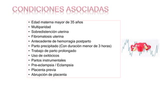 • Edad materna mayor de 35 años
• Multiparidad
• Sobredistención uterina
• Fibromatosis uterina
• Antecedente de hemorragia postparto
• Parto precipitado (Con duración menor de 3 horas)
• Trabajo de parto prolongado
• Uso de oxitócicos
• Partos instrumentales
• Pre-eclampsia / Eclampsia
• Placenta previa
• Abrupción de placenta
 