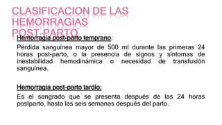 Hemorragia post-parto temprano:
Pérdida sanguínea mayor de 500 ml durante las primeras 24
horas post-parto, o la presencia de signos y síntomas de
inestabilidad hemodinámica o necesidad de transfusión
sanguínea.
Hemorragia post-parto tardío:
Es el sangrado que se presenta después de las 24 horas
postparto, hasta las seis semanas después del parto.
 