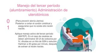 Manejo del tercer período
(alumbramiento) Administración de
uterotónicos
0
1
(Para prevenir atonía uterina)
Posterior a cortar el cordón umbilical y
asegurarse que no existe otro recién
nacido.
Aplique manejo activo del tercer período
(MATEP). En el caso de cesárea se
deben administrar 20 UI de oxitocina por
IV, diluidas en un litro de SSN o solución
Hartman a 40 gotas por minuto, después
de extraer al recién nacido.
 
