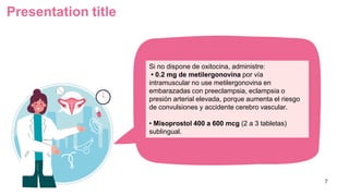Presentation title
7
Si no dispone de oxitocina, administre:
• 0.2 mg de metilergonovina por vía
intramuscular no use metilergonovina en
embarazadas con preeclampsia, eclampsia o
presión arterial elevada, porque aumenta el riesgo
de convulsiones y accidente cerebro vascular.
• Misoprostol 400 a 600 mcg (2 a 3 tabletas)
sublingual.
 