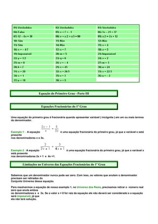 Equação do Primeiro Grau - Parte III



                       Equações Fracionárias do 1º Grau


Uma equação do primeiro grau é fracionária quando apresentar variável ( incógnita ) em um ou mais termos
do denominador.



Exemplo 1 : A equação                 é uma equação fracionária do primeiro grau, já que a variável x está
presente
nos denominadores x e 3x.



Exemplo 2 : A equação                      é uma equação fracionária do primeiro grau, já que a variável x
está presente
nos denominadores 2x + 1 e 4x +1.


         Limitações no Universo das Equações Fracionárias do 1º Grau


Sabemos que um denominador nunca pode ser zero. Com isso, os valores que anulam o denominador
precisam ser retirados do
Conjunto Universo dessa equação.

Para resolvermos a equação de nosso exemplo 1, no Universo dos Reais, precisamos retirar o número real
zero que anula ambos
os denominadores x e 3x. Se o valor x = 0 for raiz da equação ele não deverá ser considerado e a equação
será impossível, já que
ela não terá solução.
 