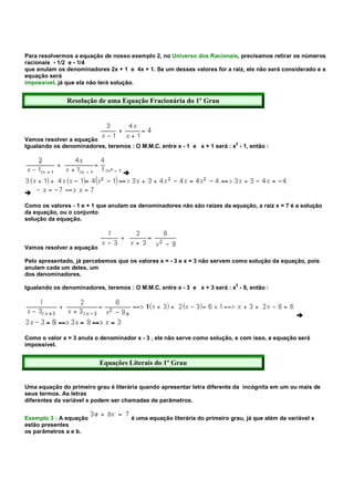 Para resolvermos a equação de nosso exemplo 2, no Universo dos Racionais, precisamos retirar os números
racionais - 1/2 e - 1/4
que anulam os denominadores 2x + 1 e 4x + 1. Se um desses valores for a raiz, ele não será considerado e a
equação será
impossível, já que ela não terá solução.


               Resolução de uma Equação Fracionária do 1º Grau




Vamos resolver a equação
Igualando os denominadores, teremos : O M.M.C. entre x - 1 e x + 1 será : x2 - 1, então :




Como os valores - 1 e + 1 que anulam os denominadores não são raizes da equação, a raiz x = 7 é a solução
da equação, ou o conjunto
solução da equação.



Vamos resolver a equação

Pelo apresentado, já percebemos que os valores x = - 3 e x = 3 não servem como solução da equação, pois
anulam cada um deles, um
dos denominadores.
                                                                             2
Igualando os denominadores, teremos : O M.M.C. entre x - 3 e x + 3 será : x - 9, então :




Como o valor x = 3 anula o denominador x - 3 , ele não serve como solução, e com isso, a equação será
impossível.


                           Equações Literais do 1º Grau


Uma equação do primeiro grau é literária quando apresentar letra diferente da incógnita em um ou mais de
seus termos. As letras
diferentes da variável x podem ser chamadas de parâmetros.


Exemplo 3 : A equação                 é uma equação literária do primeiro grau, já que além da variável x
estão presentes
os parâmetros a e b.
 