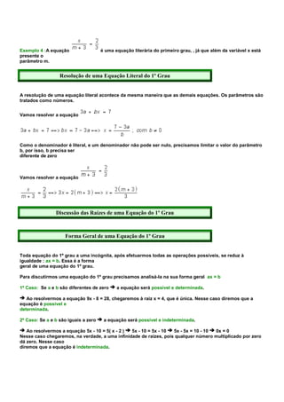 Exemplo 4 :A equação                  é uma equação literária do primeiro grau, , já que além da variável x está
presente o
parâmetro m.


                  Resolução de uma Equação Literal do 1º Grau


A resolução de uma equação literal acontece da mesma maneira que as demais equações. Os parâmetros são
tratados como números.


Vamos resolver a equação




Como o denominador é literal, e um denominador não pode ser nulo, precisamos limitar o valor do parâmetro
b, por isso, b precisa ser
diferente de zero



Vamos resolver a equação




                Discussão das Raízes de uma Equação do 1º Grau



                    Forma Geral de uma Equação do 1º Grau


Toda equação do 1º grau a uma incógnita, após efetuarmos todas as operações possíveis, se reduz à
igualdade : ax = b. Essa é a forma
geral de uma equação do 1º grau.

Para discutirmos uma equação do 1º grau precisamos analisá-la na sua forma geral ax = b

1º Caso: Se a e b são diferentes de zero     a equação será possível e determinada.

   Ao resolvermos a equação 9x - 8 = 28, chegaremos à raiz x = 4, que é única. Nesse caso diremos que a
equação é possível e
determinada.

2º Caso: Se a e b são iguais a zero    a equação será possível e indeterminada.

   Ao resolvermos a equação 5x - 10 = 5( x - 2 ) 5x - 10 = 5x - 10 5x - 5x = 10 - 10 0x = 0
Nesse caso chegaremos, na verdade, a uma infinidade de raízes, pois qualquer número multiplicado por zero
dá zero. Nesse caso
diremos que a equação é indeterminada.
 
