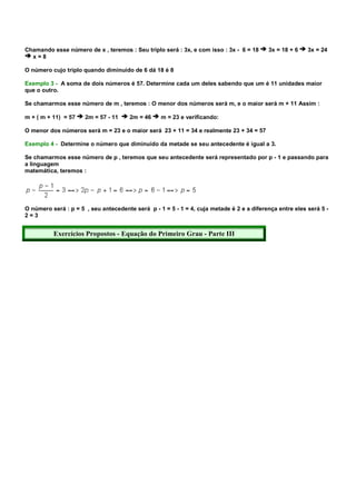 Chamando esse número de x , teremos : Seu triplo será : 3x, e com isso : 3x - 6 = 18      3x = 18 + 6    3x = 24
  x=8

O número cujo triplo quando diminuído de 6 dá 18 é 8

Exemplo 3 - A soma de dois números é 57. Determine cada um deles sabendo que um é 11 unidades maior
que o outro.

Se chamarmos esse número de m , teremos : O menor dos números será m, e o maior será m + 11 Assim :

m + ( m + 11) = 57    2m = 57 - 11     2m = 46    m = 23 e verificando:

O menor dos números será m = 23 e o maior será 23 + 11 = 34 e realmente 23 + 34 = 57

Exemplo 4 - Determine o número que diminuído da metade se seu antecedente é igual a 3.

Se chamarmos esse número de p , teremos que seu antecedente será representado por p - 1 e passando para
a linguagem
matemática, teremos :




O número será : p = 5 , seu antecedente será p - 1 = 5 - 1 = 4, cuja metade é 2 e a diferença entre eles será 5 -
2=3


          Exercícios Propostos - Equação do Primeiro Grau - Parte III
 