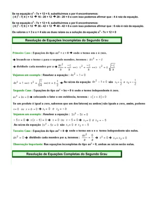 2
Se na equação x - 7x + 12 = 0, substituirmos x por 4 encontraremos:
     2
( 4 ) - 7( 4 ) + 12 16 - 28 + 12   28 - 28 = 0 e com isso podemos afirmar que : 4 é raiz da equação.
                2
Se na equação x - 7x + 12 = 0, substituirmos x por 6 encontraremos:
     2
( 6 ) - 7( 6 ) + 12 36 - 42 + 12   48 - 42 = 6 e com isso podemos afirmar que : 6 não é raiz da equação.
                                                                     2
Os valores x = 3 e x = 4 são as duas raízes ou a solução da equação x - 7x + 12 = 0


          Resolução de Equações Incompletas do Segundo Grau




           Resolução de Equações Completas do Segundo Grau
 