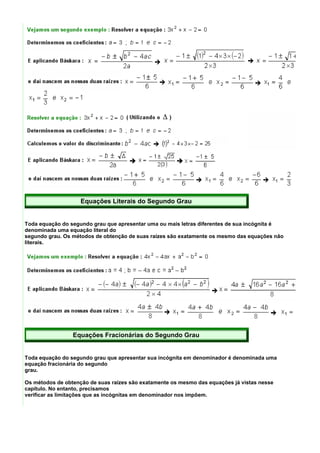 Equações Literais do Segundo Grau


Toda equação do segundo grau que apresentar uma ou mais letras diferentes de sua incógnita é
denominada uma equação literal do
segundo grau. Os métodos de obtenção de suas raízes são exatamente os mesmo das equações não
literais.




                 Equações Fracionárias do Segundo Grau


Toda equação do segundo grau que apresentar sua incógnita em denominador é denominada uma
equação fracionária do segundo
grau.

Os métodos de obtenção de suas raízes são exatamente os mesmo das equações já vistas nesse
capítulo. No entanto, precisamos
verificar as limitações que as incógnitas em denominador nos impõem.
 