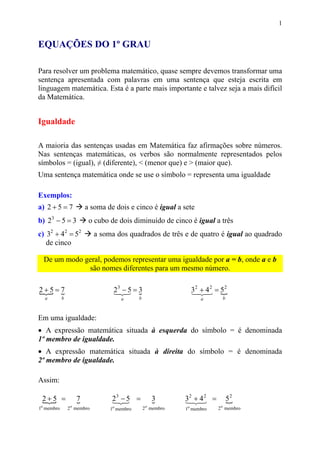 1


EQUAÇÕES DO 1º GRAU

Para resolver um problema matemático, quase sempre devemos transformar uma
sentença apresentada com palavras em uma sentença que esteja escrita em
linguagem matemática. Esta é a parte mais importante e talvez seja a mais difícil
da Matemática.


Igualdade

A maioria das sentenças usadas em Matemática faz afirmações sobre números.
Nas sentenças matemáticas, os verbos são normalmente representados pelos
símbolos = (igual), ≠ (diferente), < (menor que) e > (maior que).
Uma sentença matemática onde se use o símbolo = representa uma igualdade

Exemplos:
a) 2 + 5 = 7            a soma de dois e cinco é igual a sete
b) 23 − 5 = 3            o cubo de dois diminuído de cinco é igual a três
c) 32 + 42 = 52              a soma dos quadrados de três e de quatro é igual ao quadrado
   de cinco

  De um modo geral, podemos representar uma igualdade por a = b, onde a e b
              são nomes diferentes para um mesmo número.

2+5=7
{ {                                23 − 5 = 3
                                   13 {
                                    2                            32 23 = 5 2
                                                                 1+ 4
                                                                      2
                                                                         {
  a         b                         a       b                      a       b



Em uma igualdade:
• A expressão matemática situada à esquerda do símbolo = é denominada
1º membro de igualdade.
• A expressão matemática situada à direita do símbolo = é denominada
2º membro de igualdade.

Assim:

 2+5 =
 {                  7
                    {             23 − 5 =
                                  13
                                   2                  3
                                                      {        32 23 =
                                                               1+ 4
                                                                    2
                                                                                 52
                                                                                 {
1o membro       2 o membro        1o membro       2 o membro   1o membro   2 o membro
 