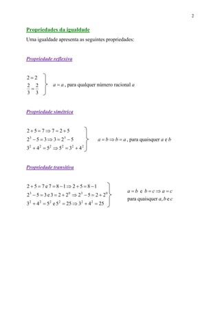 2


Propriedades da igualdade
Uma igualdade apresenta as seguintes propriedades:


Propriedade reflexiva


2=2
2 2           a = a , para qualquer número racional a
 =
3 3


Propriedade simétrica


2+5=7⇒7= 2+5
23 − 5 = 3 ⇒ 3 = 23 − 5              a = b ⇒ b = a , para quaisquer a e b
32 + 4 2 = 5 2 ⇒ 5 2 = 32 + 4 2


Propriedade transitiva


2 + 5 = 7 e 7 = 8 −1⇒ 2 + 5 = 8 −1
                                                   a=b e b=c⇒a=c
23 − 5 = 3 e 3 = 2 + 20 ⇒ 23 − 5 = 2 + 20
                                                   para quaisquer a, b e c
32 + 4 2 = 5 2 e 5 2 = 25 ⇒ 32 + 4 2 = 25
 