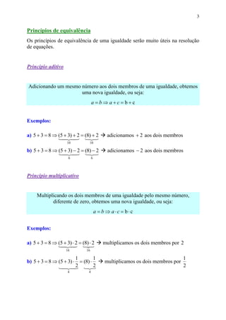 3


Princípios de equivalência
Os princípios de equivalência de uma igualdade serão muito úteis na resolução
de equações.


Princípio aditivo


Adicionando um mesmo número aos dois membros de uma igualdade, obtemos
                     uma nova igualdade, ou seja:
                                     a=b⇒a+c=b+c


Exemplos:

a) 5 + 3 = 8 ⇒ (5 + 3) + 2 = (8) + 2          adicionamos + 2 aos dois membros
               1 24
                 4 3 1 3       2
                     10          10

b) 5 + 3 = 8 ⇒ (5 + 3) − 2 = (8) − 2           adicionamos − 2 aos dois membros
               1 24
                 4 3 1 3       2
                      6              6




Princípio multiplicativo


     Multiplicando os dois membros de uma igualdade pelo mesmo número,
            diferente de zero, obtemos uma nova igualdade, ou seja:
                                         a = b ⇒ a⋅c = b⋅c


Exemplos:

a) 5 + 3 = 8 ⇒ (5 + 3) ⋅ 2 = (8) ⋅ 2         multiplicamos os dois membros por 2
               1 24 1 3
                4 3            2
                    16         16

                        1        1                                               1
b) 5 + 3 = 8 ⇒ (5 + 3) ⋅ = (8) ⋅             multiplicamos os dois membros por
               1 242 1 3
                 4 3         22                                                  2
                     4           4
 