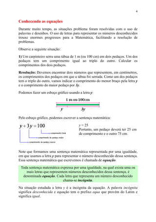 4


Conhecendo as equações
Durante muito tempo, as situações problema foram resolvidas com o uso de
palavras e desenhos. O uso de letras para representar os números desconhecidos
trouxe enormes progressos para a Matemática, facilitando a resolução de
problemas.

Observe a seguinte situação:

1) Um carpinteiro serra uma tábua de 1 m (ou 100 cm) em dois pedaços. Um dos
pedaços tem um comprimento igual ao triplo do outro. Calcular os
comprimentos dos dois pedaços.

Resolução: Devemos encontrar dois números que representem, em centímetros,
os comprimentos dos pedaços em que a tábua foi serrada. Como um dos pedaços
tem o triplo do outro, vamos indicar o comprimento do menor braço pela letra y
e o comprimento do maior pedaço por 3y.

Podemos fazer um esboço gráfico usando a letra y:




Pelo esboço gráfico, podemos escrever a sentença matemática:

                                       y = 25
                                       Portanto, um pedaço deverá ter 25 cm
                                       de comprimento e o outro 75 cm.



Note que formamos uma sentença matemática representada por uma igualdade,
em que usamos a letra y para representar o número desconhecido dessa sentença.
Essa sentença matemática que escrevemos é chamada de equação.

 Toda sentença matemática expressa por uma igualdade, na qual exista uma ou
    mais letras que representem números desconhecidos dessa sentença, é
  denominada equação. Cada letra que representa um número desconhecido
                             chama-se incógnita.

Na situação estudada a letra y é a incógnita da equação. A palavra incógnita
significa desconhecida e equação tem o prefixo equa que provém do Latim e
significa igual.
 