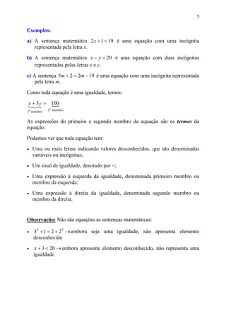 5


Exemplos:
a) A sentença matemática 2 x + 1 = 19 é uma equação com uma incógnita
   representada pela letra x.

b) A sentença matemática x − y = 20 é uma equação com duas incógnitas
   representadas pelas letras x e y.

c) A sentença 5m + 2 = 2m − 19 é uma equação com uma incógnita representada
    pela letra m.

Como toda equação é uma igualdade, temos:

y + 3 y = 100
            {
1 3
  2       o
1o membro   2 membro


As expressões do primeiro e segundo membro da equação são os termos da
equação.

Podemos ver que toda equação tem:

•   Uma ou mais letras indicando valores desconhecidos, que são denominadas
    variáveis ou incógnitas;

•   Um sinal de igualdade, denotado por =;

•   Uma expressão à esquerda da igualdade, denominada primeiro membro ou
    membro da esquerda;

•   Uma expressão à direita da igualdade, denominada segundo membro ou
    membro da direita.


Observação: Não são equações as sentenças matemáticas:

•   32 + 1 = 2 + 23 → embora seja uma igualdade, não apresenta elemento
    desconhecido

•    x + 3 < 20 → embora apresente elemento desconhecido, não representa uma
    igualdade
 