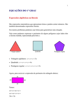 1


EQUAÇÕES DO 1º GRAU


Expressões algébricas ou literais


São expressões matemáticas que apresentam letras e podem conter números. São
também denominadas expressões literais.

Em muitos problemas podemos usar letras para generalizar uma situação.
Veja como podemos expressar o perímetro de alguns polígonos cujos lados têm
a mesma medida, representada pela letra x.




•   Triângulo eqüilátero: x + x + x = 3 x
•   Quadrado: x + x + x + x = 4 x

•   Pentágono regular: x + x + x + x + x = 5 x



Agora, para escrever a expressão do perímetro do retângulo abaixo:




Temos:
m+n+m+n=
m+m+n+n=
2m + 2n
 