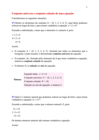 3


Conjunto universo e conjunto solução de uma equação
Consideremos as seguintes situações:

1ª) Dentre os elementos do conjunto A = {0, 1, 2, 3, 4, 5}, qual deles podemos
colocar no lugar da letra x para tornar verdadeira a equação x + 2 = 6 ?

Fazendo a substituição, vemos que o elemento é o número 4, pois:
x+2=6
4+2=6
      6=6
Assim:

•    O conjunto A = {0, 1, 2, 3, 4, 5}, formado por todos os elementos que a
     incógnita x pode assumir, é denominado conjunto universo da equação.

•    O conjunto {4}, formado pelo elemento de A que torna verdadeira a equação,
     chama-se conjunto solução da equação.

•    O número 4 é a solução ou raiz da equação.


               Equação dada: x + 2 = 6
               Conjunto universo: U = {0, 1, 2, 3, 4, 5}
    Síntese:
               Conjunto solução: S = {4}
               Solução ou raiz da equação: o número 4




2ª) Qual é o número natural que podemos colocar no lugar da letra x para tornar
verdadeira a equação 3 x = 15 ?

Fazendo a substituição, vemos que o número natural é 5, pois:
    3x = 15
3 ⋅ 5 = 15
    15 = 15
Os demais números naturais não tornam verdadeira a equação.

Assim:
 