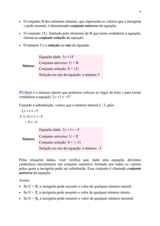 4


•    O conjunto dos números naturais, que representa os valores que a incógnita
     x pode assumir, é denominado conjunto universo da equação.

•    O conjunto {5}, formado pelo elemento de        que torna verdadeira a equação,
     chama-se conjunto solução da equação.

•    O número 5 é a solução ou raiz da equação.


                   Equação dada: 3 x = 15
                   Conjunto universo: U =
    Síntese:
                   Conjunto solução: S = {5}
                   Solução ou raiz da equação: o número 5



3ª) Qual é o número inteiro que podemos colocar no lugar da letra y para tornar
verdadeira a equação 2 y + 1 = −5 ?

Fazendo a substituição, vemos que o número natural é –3, pois:
    2 y + 1 = −5
2 ⋅ (−3) + 1 = −5
      − 5 = −5
                   Equação dada: 2 y + 1 = −5
                   Conjunto universo: U =
    Síntese:
                   Conjunto solução: S = {–3}
                   Solução ou raiz da equação: o número –3


Pelas situações dadas, você verifica que, dada uma equação, devemos
estabelecer inicialmente um conjunto numérico formado por todos os valores
pelos quais a incógnita pode ser substituída. Esse conjunto é chamado conjunto
universo da equação.

Assim:
•    Se U = , a incógnita pode assumir o valor de qualquer número natural.
•    Se U = , a incógnita pode assumir o valor de qualquer número inteiro.
•    Se U =      , a incógnita pode assumir o valor de qualquer número racional.
 