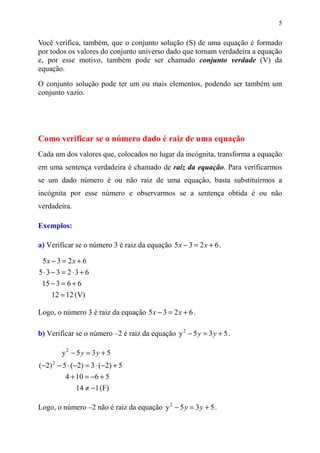 5


Você verifica, também, que o conjunto solução (S) de uma equação é formado
por todos os valores do conjunto universo dado que tornam verdadeira a equação
e, por esse motivo, também pode ser chamado conjunto verdade (V) da
equação.
O conjunto solução pode ter um ou mais elementos, podendo ser também um
conjunto vazio.




Como verificar se o número dado é raiz de uma equação
Cada um dos valores que, colocados no lugar da incógnita, transforma a equação
em uma sentença verdadeira é chamado de raiz da equação. Para verificarmos
se um dado número é ou não raiz de uma equação, basta substituirmos a
incógnita por esse número e observarmos se a sentença obtida é ou não
verdadeira.

Exemplos:

a) Verificar se o número 3 é raiz da equação 5 x − 3 = 2 x + 6 .

 5x − 3 = 2 x + 6
5⋅3− 3 = 2⋅3+ 6
 15 − 3 = 6 + 6
    12 = 12 (V)

Logo, o número 3 é raiz da equação 5 x − 3 = 2 x + 6 .

b) Verificar se o número –2 é raiz da equação y 2 − 5 y = 3 y + 5 .

        y2 − 5 y = 3y + 5
(−2) 2 − 5 ⋅ (−2) = 3 ⋅ (−2) + 5
          4 + 10 = −6 + 5
              14 ≠ −1 (F)

Logo, o número –2 não é raiz da equação y 2 − 5 y = 3 y + 5 .
 