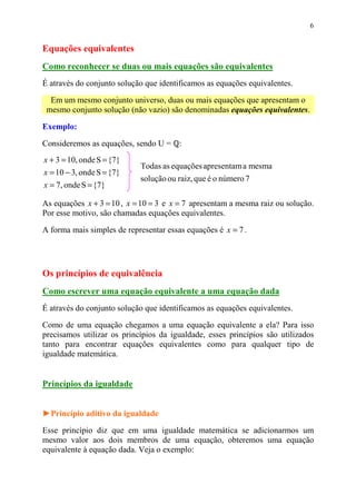 6


Equações equivalentes
Como reconhecer se duas ou mais equações são equivalentes
É através do conjunto solução que identificamos as equações equivalentes.

  Em um mesmo conjunto universo, duas ou mais equações que apresentam o
 mesmo conjunto solução (não vazio) são denominadas equações equivalentes.

Exemplo:

Consideremos as equações, sendo U =     :
x + 3 = 10, onde S = {7}
                            Todas as equações apresentam a mesma
x = 10 − 3, onde S = {7}
                            solução ou raiz, que é o número 7
x = 7, onde S = {7}

As equações x + 3 = 10 , x = 10 = 3 e x = 7 apresentam a mesma raiz ou solução.
Por esse motivo, são chamadas equações equivalentes.

A forma mais simples de representar essas equações é x = 7 .




Os princípios de equivalência
Como escrever uma equação equivalente a uma equação dada
É através do conjunto solução que identificamos as equações equivalentes.

Como de uma equação chegamos a uma equação equivalente a ela? Para isso
precisamos utilizar os princípios da igualdade, esses princípios são utilizados
tanto para encontrar equações equivalentes como para qualquer tipo de
igualdade matemática.


Princípios da igualdade


►Princípio aditivo da igualdade

Esse princípio diz que em uma igualdade matemática se adicionarmos um
mesmo valor aos dois membros de uma equação, obteremos uma equação
equivalente à equação dada. Veja o exemplo:
 