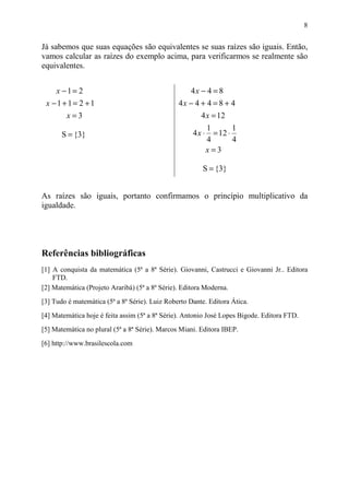 8


Já sabemos que suas equações são equivalentes se suas raízes são iguais. Então,
vamos calcular as raízes do exemplo acima, para verificarmos se realmente são
equivalentes.


     x −1= 2                                        4x − 4 = 8
 x −1+1= 2 +1                                   4x − 4 + 4 = 8 + 4
        x=3                                             4 x = 12
                                                            1        1
       S = {3}                                       4x ⋅     = 12 ⋅
                                                            4        4
                                                            x=3

                                                         S = {3}


As raízes são iguais, portanto confirmamos o princípio multiplicativo da
igualdade.




Referências bibliográficas
[1] A conquista da matemática (5ª a 8ª Série). Giovanni, Castrucci e Giovanni Jr.. Editora
    FTD.
[2] Matemática (Projeto Araribá) (5ª a 8ª Série). Editora Moderna.
[3] Tudo é matemática (5ª a 8ª Série). Luiz Roberto Dante. Editora Ática.
[4] Matemática hoje é feita assim (5ª a 8ª Série). Antonio José Lopes Bigode. Editora FTD.
[5] Matemática no plural (5ª a 8ª Série). Marcos Miani. Editora IBEP.
[6] http://www.brasilescola.com
 