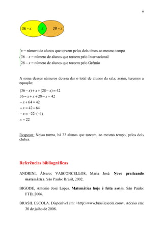 9




x = número de alunos que torcem pelos dois times ao mesmo tempo
36 – x = número de alunos que torcem pelo Internacional
28 – x = número de alunos que torcem pelo Grêmio



A soma desses números deverá dar o total de alunos da sala; assim, teremos a
equação:

(36 − x) + x + (28 − x) = 42
36 − x + x + 28 − x = 42
− x + 64 = 42
− x = 42 − 64
− x = −22 ⋅ (−1)
x = 22



Resposta: Nessa turma, há 22 alunos que torcem, ao mesmo tempo, pelos dois
clubes.




Referências bibliográficas

ANDRINI, Álvaro; VASCONCELLOS, Maria José. Novo praticando
  matemática. São Paulo: Brasil, 2002.

BIGODE, Antonio José Lopes. Matemática hoje é feita assim. São Paulo:
   FTD, 2006.

BRASIL ESCOLA. Disponível em: <http://www.brasilescola.com>. Acesso em:
  30 de julho de 2008.
 