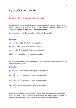 1


EQUAÇÕES DO 1º GRAU


Equações do 1º grau com uma incógnita


Toda equação que, reduzida à sua forma mais simples, assume a forma ax = b ,
onde x representa a incógnita e a e b são números racionais, com a ≠ 0, é
denominada equação do 1º grau com uma incógnita.
Os números a e b são denominados coeficientes da equação.


Exemplos:
a) x = 6      equação do 1º grau na incógnita x

b) 3 x = 12        equação do 1º grau na incógnita x

c) − 2 y = 10        equação do 1º grau na incógnita y

d) 3t = −5         equação do 1º grau na incógnita t



Entretanto existem outras equações do 1º grau com uma incógnita que não são
escritas na forma ax = b .

Exemplos:
a) 2 x + 5 = x − 4       equação do 1º grau na incógnita x

         2
b) y +     y=5        equação do 1º grau na incógnita y
         3

c) 3( x − 1) = 6      equação do 1º grau na incógnita x

     z z −1
d)     +    =1         equação do 1º grau na incógnita z
     2   3


Essas equações podem ser reduzidas à forma mais simples de uma equação do 1º
grau com uma incógnita através de transformações. Essas transformações são
baseadas na aplicação dos princípios de equivalência das igualdades.
 