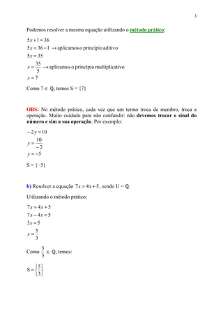 3


Podemos resolver a mesma equação utilizando o método prático:
5 x + 1 = 36
5 x = 36 − 1 → aplicamos o princípio aditivo
5 x = 35
  35
x=   → aplicamos o princípio multiplicativo
   5
x=7

Como 7 ∈       , temos S = {7}



OBS: No método prático, cada vez que um termo troca de membro, troca a
operação. Muito cuidado para não confundir: não devemos trocar o sinal do
número e sim a sua operação. Por exemplo:
− 2 y = 10
    10
y=
    −2
y = −5

S = {−5}



b) Resolver a equação 7 x = 4 x + 5 , sendo U =   .

Utilizando o método prático:
7x = 4x + 5
7x − 4x = 5
3x = 5
     5
x=
     3

         5
Como       ∈   , temos:
         3

  5 
S= 
  3
 