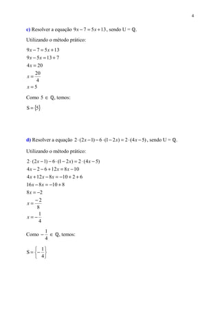 4


c) Resolver a equação 9 x − 7 = 5 x + 13 , sendo U =       .

Utilizando o método prático:
9 x − 7 = 5 x + 13
9 x − 5 x = 13 + 7
4 x = 20
  20
x=
   4
x=5

Como 5 ∈         , temos:

S = {5}




d) Resolver a equação 2 ⋅ (2 x − 1) − 6 ⋅ (1 − 2 x) = 2 ⋅ (4 x − 5) , sendo U =   .

Utilizando o método prático:
2 ⋅ (2 x − 1) − 6 ⋅ (1 − 2 x) = 2 ⋅ (4 x − 5)
4 x − 2 − 6 + 12 x = 8 x − 10
4 x + 12 x − 8 x = −10 + 2 + 6
16 x − 8 x = −10 + 8
8 x = −2
  −2
x=
   8
    1
x=−
    4
           1
Como −       ∈     , temos:
           4

     1
S = − 
     4
 