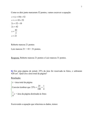 7


Como os dois junto marcaram 52 pontos, vamos escrever a equação:
x + ( x + 10) = 52
x + x + 10 = 52
2 x = 52 − 10
2 x = 42
     42
x=
      2
x = 21


Roberto marcou 21 pontos

Luiz marcou 21 + 10 = 31 pontos.



Resposta: Roberto marcou 21 pontos e Luiz marcou 31 pontos.




b) Em uma página de jornal, 25% da área foi reservada às fotos, e sobraram
420 cm2. Qual era a área total da página?

Resolução:

x = área total da página
                              25 1
Convém lembrar que 25% =        =
                             100 4
 1
   x = área da página destinada às fotos
 4


Escrevendo a equação que relaciona os dados, temos:
 