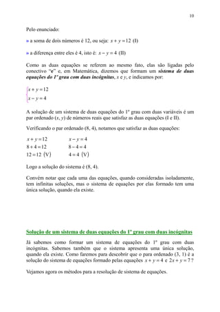 10


Pelo enunciado:

» a soma de dois números é 12, ou seja: x + y = 12 (I)

» a diferença entre eles é 4, isto é: x − y = 4 (II)

Como as duas equações se referem ao mesmo fato, elas são ligadas pelo
conectivo “e” e, em Matemática, dizemos que formam um sistema de duas
equações do 1º grau com duas incógnitas, x e y, e indicamos por:

 x + y = 12
 x− y=4

A solução de um sistema de duas equações do 1º grau com duas variáveis é um
par ordenado (x, y) de números reais que satisfaz as duas equações (I e II).

Verificando o par ordenado (8, 4), notamos que satisfaz as duas equações:

x + y = 12            x− y=4
8 + 4 = 12            8−4= 4
12 = 12 (V )          4 = 4 (V )

Logo a solução do sistema é (8, 4).

Convém notar que cada uma das equações, quando consideradas isoladamente,
tem infinitas soluções, mas o sistema de equações por elas formado tem uma
única solução, quando ela existe.




Solução de um sistema de duas equações do 1º grau com duas incógnitas
Já sabemos como formar um sistema de equações do 1º grau com duas
incógnitas. Sabemos também que o sistema apresenta uma única solução,
quando ela existe. Como faremos para descobrir que o para ordenado (3, 1) é a
solução do sistema de equações formado pelas equações x + y = 4 e 2 x + y = 7 ?

Vejamos agora os métodos para a resolução de sistema de equações.
 