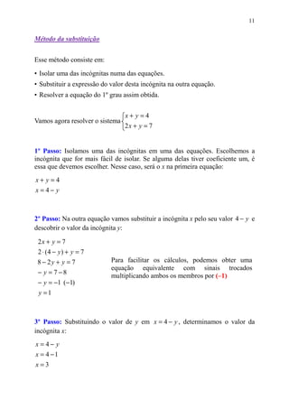 11


Método da substituição


Esse método consiste em:

• Isolar uma das incógnitas numa das equações.
• Substituir a expressão do valor desta incógnita na outra equação.
• Resolver a equação do 1º grau assim obtida.


                                 x+ y=4
Vamos agora resolver o sistema
                                 2x + y = 7


1º Passo: Isolamos uma das incógnitas em uma das equações. Escolhemos a
incógnita que for mais fácil de isolar. Se alguma delas tiver coeficiente um, é
essa que devemos escolher. Nesse caso, será o x na primeira equação:
x+ y=4
x =4− y



2º Passo: Na outra equação vamos substituir a incógnita x pelo seu valor 4 − y e
descobrir o valor da incógnita y:

 2x + y = 7
 2 ⋅ (4 − y) + y = 7
 8 − 2y + y = 7             Para facilitar os cálculos, podemos obter uma
                            equação equivalente com sinais trocados
 − y = 7 −8
                            multiplicando ambos os membros por (–1)
 − y = −1 (−1)
 y =1



3º Passo: Substituindo o valor de y em x = 4 − y , determinamos o valor da
incógnita x:
x =4− y
x = 4 −1
x=3
 