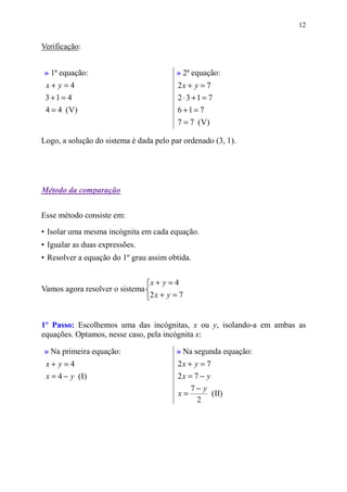 12


Verificação:


» 1ª equação:                            » 2ª equação:
 x+ y=4                                  2x + y = 7
 3 +1 = 4                                2 ⋅3 +1 = 7
 4 = 4 (V)                               6 +1 = 7
                                         7 = 7 (V )

Logo, a solução do sistema é dada pelo par ordenado (3, 1).




Método da comparação


Esse método consiste em:

• Isolar uma mesma incógnita em cada equação.
• Igualar as duas expressões.
• Resolver a equação do 1º grau assim obtida.


                                 x+ y=4
Vamos agora resolver o sistema
                                 2x + y = 7


1º Passo: Escolhemos uma das incógnitas, x ou y, isolando-a em ambas as
equações. Optamos, nesse caso, pela incógnita x:

» Na primeira equação:                   » Na segunda equação:
 x+ y=4                                  2x + y = 7
 x = 4 − y (I)                           2x = 7 − y
                                              7− y
                                         x=        (II)
                                               2
 