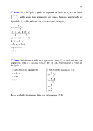 13


2º Passo: Se a incógnita x pode ser expressa na forma ( 4 − y ) e na forma
7− y
       , então essas duas expressões são iguais. Portanto, comparando as
 2 
igualdades (I) = (II), podemos descobrir o valor da incógnita y:

          7− y
4− y =
             2
2 ⋅ ( 4 − y ) 1 ⋅ (7 − y )
              =
       /
       2              2/
2 ⋅ ( 4 − y ) = 1 ⋅ (7 − y )
8 − 2y = 7 − y
− 2y + y = 7 − 8
− y = −1 (−1)
y =1



3º Passo: Substituindo o valor de y (que nesse caso é 1) em qualquer uma das
expressões onde o x aparece isolado, (I) ou (II), determinamos o valor da
incógnita x:

» Substituindo na equação (I):           » Substituindo na equação (II):
 x =4− y                                    7− y
                                         x=
 x = 4 −1                                     2
 x=3                                        7 −1
                                         x=
                                              2
                                            6
                                         x=
                                            2
                                         x=3

Logo, a solução do sistema é dada pelo par ordenado (3, 1).
 