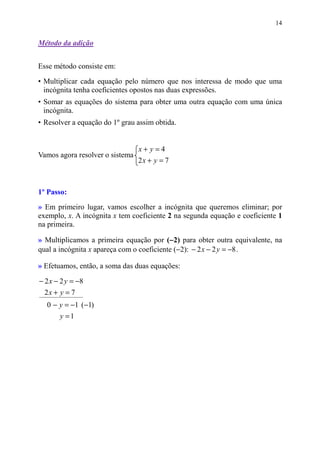 14


Método da adição


Esse método consiste em:

• Multiplicar cada equação pelo número que nos interessa de modo que uma
  incógnita tenha coeficientes opostos nas duas expressões.
• Somar as equações do sistema para obter uma outra equação com uma única
  incógnita.
• Resolver a equação do 1º grau assim obtida.


                                 x+ y=4
Vamos agora resolver o sistema
                                 2x + y = 7



1º Passo:
» Em primeiro lugar, vamos escolher a incógnita que queremos eliminar; por
exemplo, x. A incógnita x tem coeficiente 2 na segunda equação e coeficiente 1
na primeira.

                                           −
» Multiplicamos a primeira equação por (−2) para obter outra equivalente, na
qual a incógnita x apareça com o coeficiente (−2): − 2 x − 2 y = −8 .

» Efetuamos, então, a soma das duas equações:

− 2 x − 2 y = −8
  2x + y = 7
  0 − y = −1 (−1)
       y =1
 