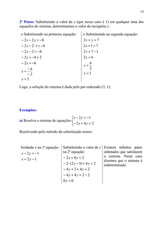 15


2º Passo: Substituindo o valor de y (que nesse caso é 1) em qualquer uma das
equações do sistema, determinamos o valor da incógnita x:

» Substituindo na primeira equação:        » Substituindo na segunda equação:
 − 2 x − 2 y = −8                          2x + y = 7
 − 2 x − 2 ⋅ 1 = −8                        2x + 1 = 7
 − 2 x − 2 = −8                            2x = 7 − 1
 − 2 x = −8 + 2                            2x = 6
 − 2 x = −6                                   6
                                            x=
   −6                                         2
 x=
   −2                                       x=3
 x=3

Logo, a solução do sistema é dada pelo par ordenado (3, 1).




Exemplos:
                                     x − 2 y = −1
a) Resolva o sistema de equações
                                   − 2x + 4 y = 2

Resolvendo pelo método da substituição temos:



Isolando x na 1ª equação: Substituindo o valor de x Existem infinitos pares
 x − 2 y = −1             na 2ª equação:            ordenados que satisfazem
                          − 2x + 4 y = 2            o sistema. Neste caso
 x = 2y −1                                          dizemos que o sistema é
                          − 2 ⋅ (2 y − 1) + 4 y = 2 indeterminado.
                          − 4y + 2 + 4y = 2
                            − 4y + 4y = 2 − 2
                            0y = 0
 