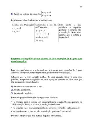 16


                                    x − y = −1
b) Resolva o sistema de equações
                                    x − y = −3

Resolvendo pelo método da substituição temos:

 Isolando x na 1ª equação: Substituindo o valor de x Não existe y que
  x − y = −1               na 2ª equação:            satisfaça a equação,
                           x − y = −3                portanto o sistema não
  x = y −1                                           tem solução. Neste caso
                           ( y − 1) − y = −3         dizemos que o sistema é
                           y − 1 − y = −3            impossível.
                           0 y = −3




Representação gráfica de um sistema de duas equações do 1º grau com
duas incógnitas


Para obter graficamente a solução de um sistema de duas equações de 1º grau
com duas incógnitas, vamos representar graficamente cada equação.

Sabemos que a representação gráfica de uma equação linear é uma reta;
portanto, a representação gráfica de duas equações consiste em duas retas que
têm as seguintes possibilidades:

1) As retas cortam-se em um ponto.
2) As retas coincidem.
3) As retas são paralelas.

Essas três possibilidades têm interpretações distintas:

• No primeiro caso, o sistema tem exatamente uma solução. O ponto comum, ou
  de interseção das retas obtidas, é a solução do sistema.
• No segundo caso, o sistema tem infinitas soluções, portanto é indeterminado.
• No terceiro caso, o sistema não tem solução, portanto é impossível.

Devemos observar que este método é apenas aproximado.
 