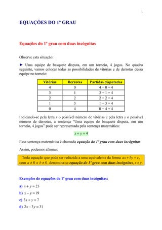 1


EQUAÇÕES DO 1º GRAU



Equações do 1º grau com duas incógnitas


Observe esta situação:

► Uma equipe de basquete disputa, em um torneio, 4 jogos. No quadro
seguinte, vamos colocar todas as possibilidades de vitórias e de derrotas dessa
equipe no torneio:

                    Vitórias   Derrotas       Partidas disputadas
                       4          0                4+0=4
                       3          1                3+1=4
                       2          2                2+2=4
                       1          3                1+3=4
                       0          4                0+4=4

Indicando-se pela letra x o possível número de vitórias e pela letra y o possível
número de derrotas, a sentença “Uma equipe de basquete disputa, em um
torneio, 4 jogos” pode ser representada pela sentença matemática:
                                    x+ y=4

Essa sentença matemática é chamada equação do 1º grau com duas incógnitas.

Assim, podemos afirmar:

 Toda equação que pode ser reduzida a uma equivalente da forma ax + by = c ,
com a ≠ 0 e b ≠ 0 , denomina-se equação do 1º grau com duas incógnitas, x e y.



Exemplos de equações de 1º grau com duas incógnitas:

a) x + y = 23
b) x − y = 19
c) 3 x + y = 7
d) 2 x − 3 y = 31
 