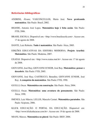 20


Referências bibliográficas

ANDRINI, Álvaro; VASCONCELLOS, Maria José. Novo praticando
  matemática. São Paulo: Brasil, 2002.

BIGODE, Antonio José Lopes. Matemática hoje é feita assim. São Paulo:
   FTD, 2006.

BRASIL ESCOLA. Disponível em: <http://www.brasilescola.com>. Acesso em:
  17 de agosto de 2008.

DANTE, Luiz Roberto. Tudo é matemática. São Paulo: Ática, 2005.

EDIÇÕES EDUCATIVAS DA EDITORA MODERNA. Projeto Araribá:
   Matemática. São Paulo: Moderna, 2007.

EXATAS. Disponível em: <http://www.exatas.mat.br>. Acesso em: 17 de agosto
  de 2008.

GIOVANNI, José Ruy; GIOVANNI JUNIOR, José Ruy. Matemática: pensar e
   descobrir. São Paulo: FTD, 2005.

GIOVANNI, José Ruy; CASTRUCCI; Benedito; GIOVANNI JUNIOR, José
   Ruy. A conquista da matemática. São Paulo: FTD, 1998.

GUELLI, Oscar. Matemática em construção. São Paulo: Ática, 2004.

GUELLI, Oscar. Matemática: uma aventura do pensamento. São Paulo:
  Ática, 1998.

IMENES, Luiz Márcio; LELLIS, Marcelo Cestari. Matemática paratodos. São
  Paulo: Scipione, 2006.

KLICK EDUCAÇÃO: O PORTAL DA EDUCAÇÃO. Disponível em:
   <http://www.klickeducacao.com.br>. Acesso em: 19 de agosto de 2008.

MIANI, Marcos. Matemática no plural. São Paulo: IBEP, 2006.
 
