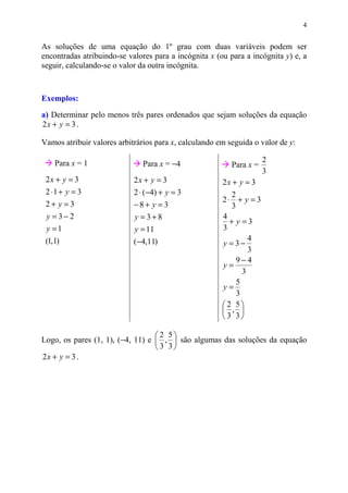 4


As soluções de uma equação do 1º grau com duas variáveis podem ser
encontradas atribuindo-se valores para a incógnita x (ou para a incógnita y) e, a
seguir, calculando-se o valor da outra incógnita.



Exemplos:
a) Determinar pelo menos três pares ordenados que sejam soluções da equação
2x + y = 3 .

Vamos atribuir valores arbitrários para x, calculando em seguida o valor de y:

                                                                     2
    Para x = 1                 Para x = −4                Para x =
                                                                     3
 2x + y = 3                 2x + y = 3                 2x + y = 3
 2 ⋅1 + y = 3               2 ⋅ (−4) + y = 3               2
                                                       2⋅ + y = 3
 2+ y =3                    −8+ y = 3                      3
 y =3−2                     y =3+8                     4
                                                          + y =3
 y =1                       y = 11                     3
                            (−4,11)                              4
 (1,1)                                                 y =3−
                                                                 3
                                                             9−4
                                                       y=
                                                               3
                                                             5
                                                       y=
                                                             3
                                                        2 5
                                                        , 
                                                        3 3

                                   2 5
Logo, os pares (1, 1), (−4, 11) e  ,  são algumas das soluções da equação
                                   3 3
2x + y = 3 .
 