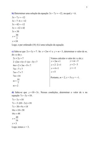 5


b) Determinar uma solução da equação 3 x − 7 y = −12 , na qual y = 6.
3 x − 7 y = −12
3 x − 7 ⋅ 6 = −12
3 x − 42 = −12
3 x = −12 + 42
3 x = 30
    30
x=
     3
x = 10
Logo, o par ordenado (10, 6) é uma solução da equação.

c) Sabe-se que 2 x + 3 y = 7 . Se x = 2m + 1 e y = m − 3 , determinar o valor de m,
de x e de y.
 2x + 3 y = 7                             Vamos calcular o valor de x e de y:
 2 ⋅ (2m + 1) + 3 ⋅ (m − 3) = 7           x = 2m + 1         y = m−3
 4m + 2 + 3m − 9 = 7                      x = 2⋅ 2 +1        y = 2−3
 7m − 7 = 7                               x = 4 +1           y = −1
 7m = 7 + 7                                x=5
 7 m = 14
                                          Portanto, m = 2, x = 5 e y = −1.
       14
 m=
        7
 m=2

d) Sabe-se que y = 10 − 3 x . Nessas condições, determinar o valor de x na
equação 7 x − 3 y = 18 .
7 x − 3 y = 18
7 x − 3 ⋅ (10 − 3 x) = 18
7 x − 30 + 9 x = 18
16 x = 18 + 30
16 x = 48
     48
x=
     16
x=3
Logo, temos x = 3.
 