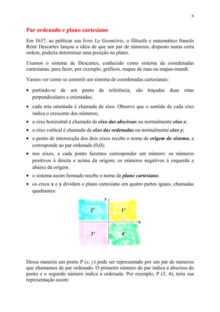 6


Par ordenado e plano cartesiano
Em 1637, ao publicar seu livro La Geométrie, o filósofo e matemático francês
René Descartes lançou a idéia de que um par de números, disposto numa certa
ordem, poderia determinar uma posição no plano.

Usamos o sistema de Descartes, conhecido como sistema de coordenadas
cartesianas, para fazer, por exemplo, gráficos, mapas de ruas ou mapas-mundi.
Vamos ver como se constrói um sistema de coordenadas cartesianas:

• partindo-se de um ponto de referência, são traçadas duas retas
  perpendiculares e orientadas;
• cada reta orientada é chamada de eixo. Observe que o sentido de cada eixo
  indica o crescente dos números;
• o eixo horizontal é chamado de eixo das abscissas ou normalmente eixo x;
• o eixo vertical é chamado de eixo das ordenadas ou normalmente eixo y;
• o ponto de intersecção dos dois eixos recebe o nome de origem do sistema, e
  corresponde ao par ordenado (0,0);
• nos eixos, a cada ponto fazemos corresponder um número: os números
  positivos à direita e acima da origem; os números negativos à esquerda e
  abaixo da origem.
• o sistema assim formado recebe o nome de plano cartesiano.
• os eixos x e y dividem o plano cartesiano em quatro partes iguais, chamadas
  quadrantes:




Dessa maneira um ponto P (x, y) pode ser representado por um par de números
que chamamos de par ordenado. O primeiro número do par indica a abscissa do
ponto e o segundo número indica a ordenada. Por exemplo, P (3, 4), teria sua
representação assim:
 