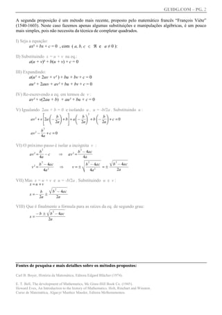 GUIDG.COM – PG. 2

A segunda proposição é um método mais recente, proposto pelo matemático francês “François Viète”
(1540-1603). Neste caso fazemos apenas algumas substituições e manipulações algébricas, é um pouco
mais simples, pois não necessita da técnica de completar quadrados.

I) Seja a equação:
        ax² + bx + c = 0 , com ( a, b, c 2 ℜ e a ≠ 0 ):

II) Substituindo x = u + v na eq.:
       a(u + v)² + b(u + v) + c = 0

III) Expandindo:
        a(u² + 2uv + v² ) + bu + bv + c = 0
        au² + 2auv + av² + bu + bv + c = 0

IV) Re-escrevendo a eq. em termos de v :
       av² + v(2au + b) + au² + bu + c = 0

V) Igualando 2au + b = 0 e isolando u , u = -b/2a . Substituindo u :
                  H                       I
                          f           g           f        g2          f   g
                       ff
                        bf
                        ff
                         ff            bf
                                       ff
                                        ff
                                        ff      ff
                                                 bf
                                                 ff
                                                  ff
         av 2 + vJ2a @      + b K+ a @     +b @      +c =0
                       2a              2a       2a
                      2
                  bff
                   ff
                    ff
                    f
         av 2 @       +c =0
                  4a

VI) O próximo passo é isolar a incógnita v :
                  2                                    2
                 bff
                  ff
                   ff
                   f                                  bfff4acf
                                                       fffffff
                                                        f@fff
                                                        ff fff
                                                         fffff
        av 2 =      @c                [   av 2 =
                 4a                                      4a
                                                    vwwww          wwwww
                                                                   wwwww
                                                                    wwwww
                                                                    wwww
                                                                    wwww
                                                                     wwww
                                                                     wwww
                                                                     wwww
                                                    uwwww
                                                    wwwww
                                                    wwwww
                                                     wwwww
                                                     wwwww
                                                     wwwww
                                                       wwww
                                                                   q 2
                  2                                 u b 2 @ 4ac
               bfff4acf
                fffffff
                f@fff
                 ff fff
                  fffff                               fffffff
                                                       ffffff
                                                       ffffff
                                                        ffffff     fb f@ffff
                                                                     f f 4ac
                                                                   fffffffff
                                                                    ffffffff
                                                                    ffffffff
          v2 =          [                     v   =Ft           =F
                  4a 2                                          4a 2           2a

VII) Mas x = u + v e u = -b/2a . Substituindo u e v :
        x =u +v
                          wwwww
                          wwwww
                          wwwww
                          wwww
                          wwww
                           wwww
                           wwww
                           wwww
                 q                2
             bf fbfffffff
             ff    f f 4ac
             ff fffffffff
              ff ffffffff
                  f f@ffff
        x =@ F
            2a       2a

VIII) Que é finalmenteww
                 wwwww
                  wwwww
                  wwwww
                  wwwww
                  wwwww
                       a fórmula para as raízes da eq. de segundo grau:
                   wwwww
                   www
                 q            2
           @ffFffffff4acf
           ffffffb f@ffff
            fb fffffff ffff
            fffffffff ffff
             f f f ffff
        x=
                  2a




Fontes de pesquisa e mais detalhes sobre os métodos propostos:

Carl B. Boyer, História da Matemática, Editora Edgard Blücher (1974).

E. T. Bell, The development of Mathematics, Mc Graw-Hill Book Co. (1945).
Howard Eves, An Introduction to the history of Mathematics. Holt, Rinehart and Winston.
Curso de Matemática, Algacyr Munhoz Maeder, Editora Melhoramentos.
 