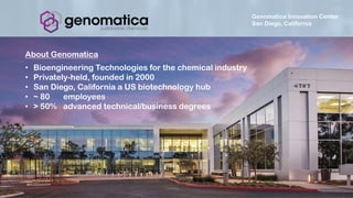 Genomatica Innovation Center
San Diego, California
About Genomatica
• Bioengineering Technologies for the chemical industry
• Privately-held, founded in 2000
• San Diego, California a US biotechnology hub
• ~ 80 employees
• > 50% advanced technical/business degrees
 