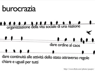 burocrazia
   organizzazione della vita sociale di una nazione


                                dare ordine al caos

dare continuità alle attività dello stato attraverso regole
chiare e uguali per tutti
                                         http://www.ﬂickr.com/photos/paopix/
 