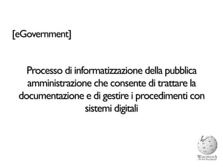 [eGovernment]


   Processo di informatizzazione della pubblica
   amministrazione che consente di trattare la
 documentazione e di gestire i procedimenti con
                  sistemi digitali
 
