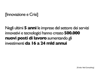 [Innovazione e Crisi]


Negli ultimi 5 anni le imprese del settore dei servizi
innovativi e tecnologici hanno creato 500.000
nuovi posti di lavoro aumentando gli
investimenti da 16 a 24 mld annui




                                              [Fonte: Net Consulting]
 